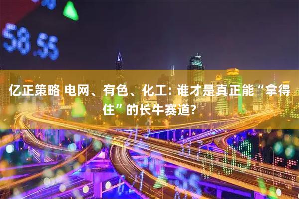 亿正策略 电网、有色、化工: 谁才是真正能“拿得住”的长牛赛道?