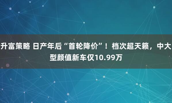升富策略 日产年后“首轮降价”！档次超天籁，中大型颜值新车仅10.99万