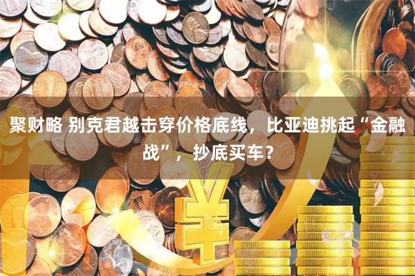 聚财略 别克君越击穿价格底线，比亚迪挑起“金融战”，抄底买车？