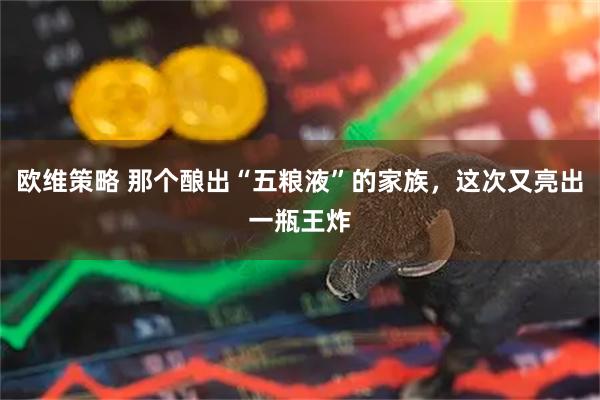 欧维策略 那个酿出“五粮液”的家族，这次又亮出一瓶王炸