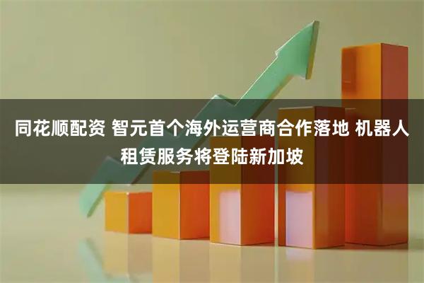 同花顺配资 智元首个海外运营商合作落地 机器人租赁服务将登陆新加坡