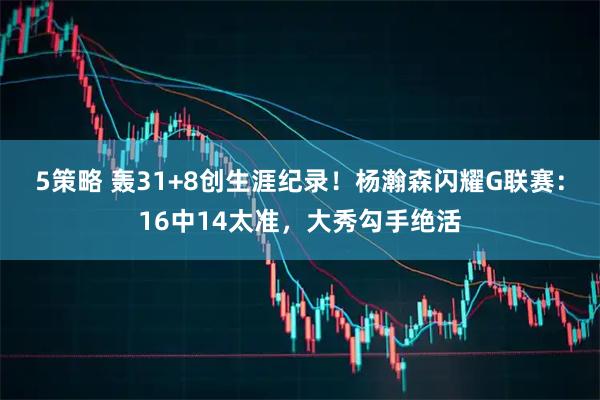 5策略 轰31+8创生涯纪录！杨瀚森闪耀G联赛：16中14太准，大秀勾手绝活
