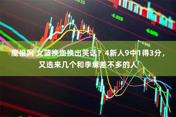 魔投网 女篮换血换出笑话？4新人9中1得3分，又选来几个和李缘差不多的人