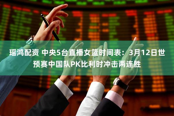 瑶鸿配资 中央5台直播女篮时间表：3月12日世预赛中国队PK比利时冲击两连胜