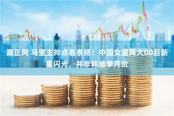 嘉正网 马里主帅点名表扬！中国女篮两大00后新星闪光，并非韩旭李月汝