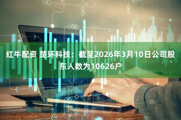 红牛配资 楚环科技：截至2026年3月10日公司股东人数为10626户