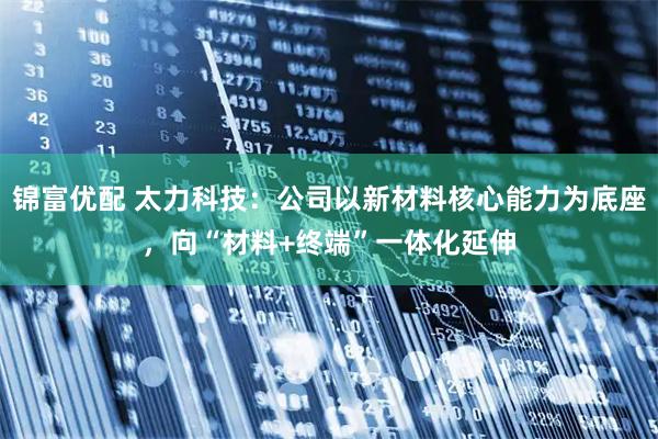 锦富优配 太力科技：公司以新材料核心能力为底座，向“材料+终端”一体化延伸