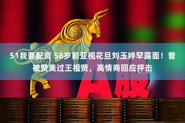 51我要配资 58岁前亚视花旦刘玉婷罕露面！曾被赞美过王祖贤，高情商回应抨击