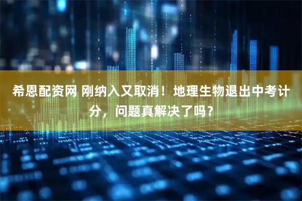 希恩配资网 刚纳入又取消！地理生物退出中考计分，问题真解决了吗？