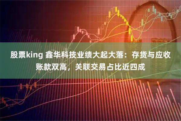 股票king 鑫华科技业绩大起大落：存货与应收账款双高，关联交易占比近四成