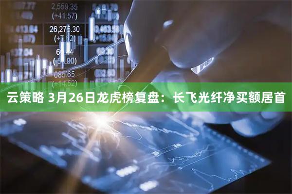 云策略 3月26日龙虎榜复盘：长飞光纤净买额居首