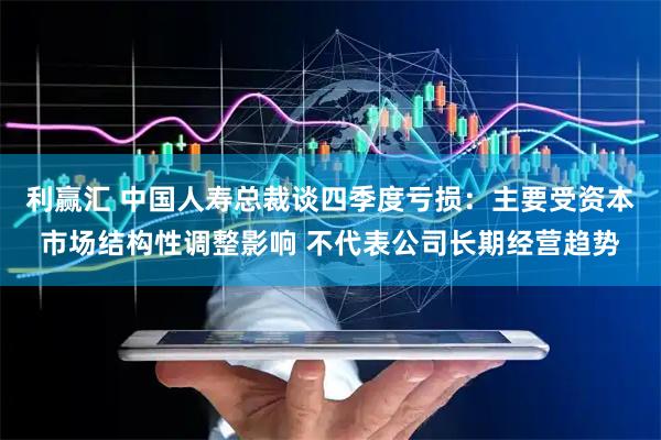 利赢汇 中国人寿总裁谈四季度亏损：主要受资本市场结构性调整影响 不代表公司长期经营趋势