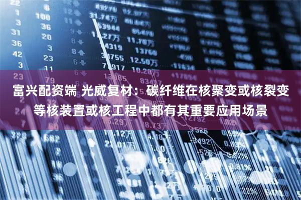 富兴配资端 光威复材：碳纤维在核聚变或核裂变等核装置或核工程中都有其重要应用场景