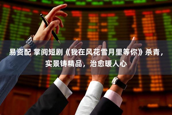 易资配 掌阅短剧《我在风花雪月里等你》杀青，实景铸精品，治愈暖人心