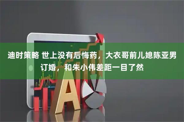 迪时策略 世上没有后悔药，大衣哥前儿媳陈亚男订婚，和朱小伟差距一目了然