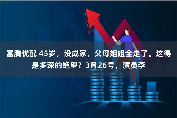 富腾优配 45岁，没成家，父母姐姐全走了。这得是多深的绝望？3月26号，演员李