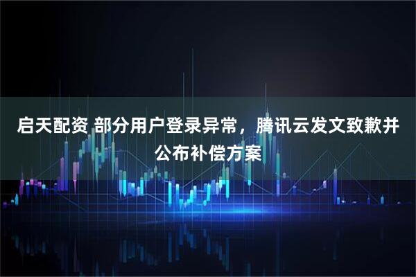 启天配资 部分用户登录异常，腾讯云发文致歉并公布补偿方案