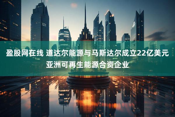 盈股网在线 道达尔能源与马斯达尔成立22亿美元亚洲可再生能源合资企业
