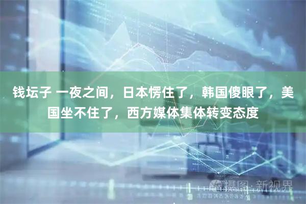 钱坛子 一夜之间，日本愣住了，韩国傻眼了，美国坐不住了，西方媒体集体转变态度