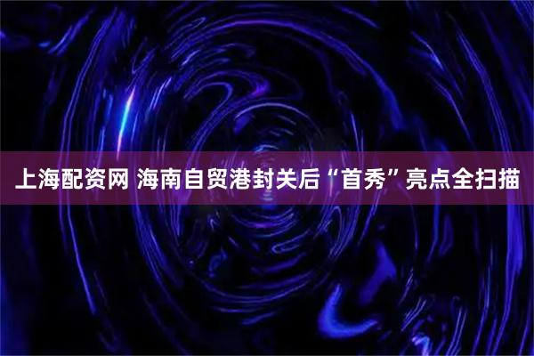 上海配资网 海南自贸港封关后“首秀”亮点全扫描