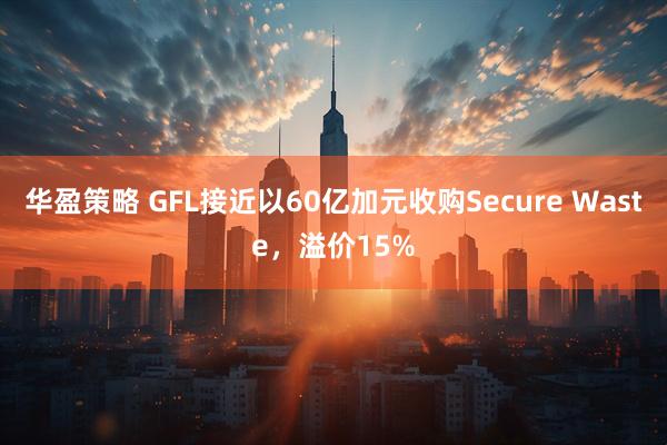 华盈策略 GFL接近以60亿加元收购Secure Waste，溢价15%