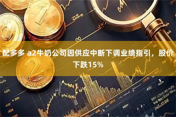 配多多 a2牛奶公司因供应中断下调业绩指引，股价下跌15%