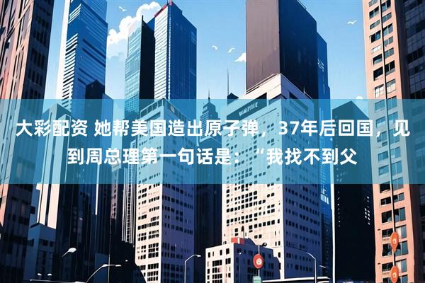 大彩配资 她帮美国造出原子弹，37年后回国，见到周总理第一句话是：“我找不到父