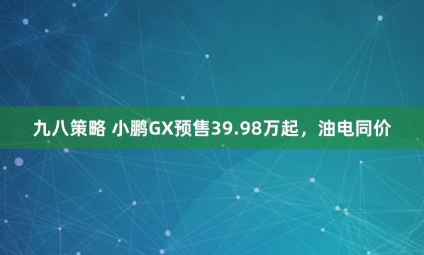 九八策略 小鹏GX预售39.98万起，油电同价