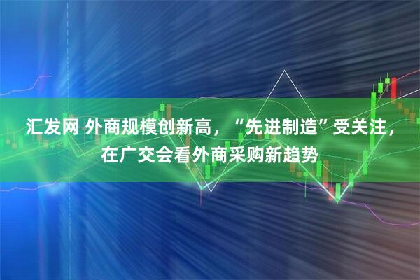 汇发网 外商规模创新高，“先进制造”受关注，在广交会看外商采购新趋势