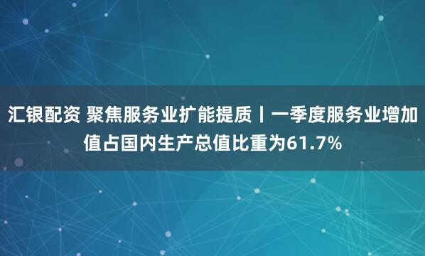汇银配资 聚焦服务业扩能提质丨一季度服务业增加值占国内生产总值比重为61.7%