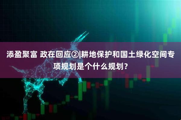 添盈聚富 政在回应②|耕地保护和国土绿化空间专项规划是个什么规划？