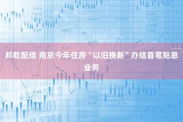邦乾配倍 南京今年住房“以旧换新”办结首笔贴息业务