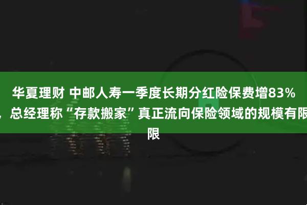 华夏理财 中邮人寿一季度长期分红险保费增83%，总经理称“存款搬家”真正流向保险领域的规模有限