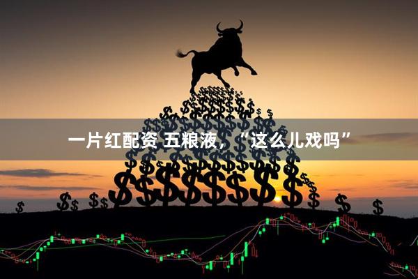 一片红配资 五粮液，“这么儿戏吗”