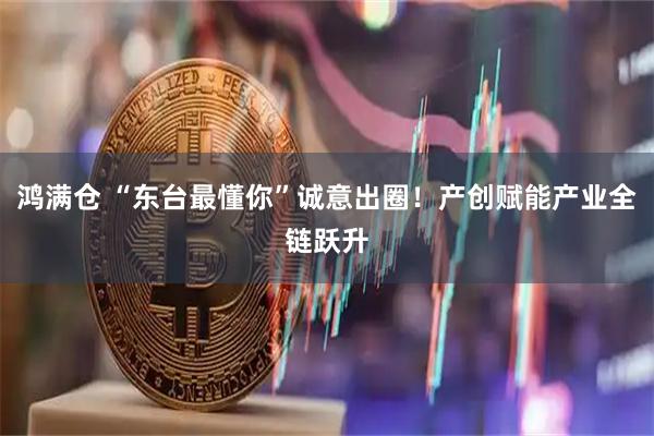 鸿满仓 “东台最懂你”诚意出圈！产创赋能产业全链跃升