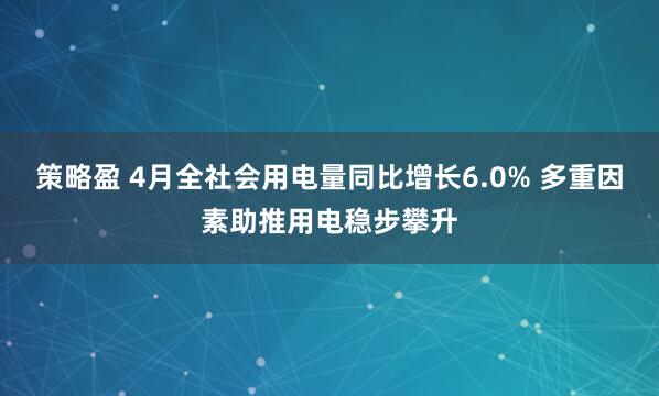 策略盈 4月全社会用电量同比增长6.0% 多重因素助推用电稳步攀升