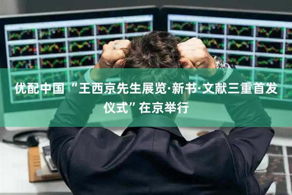 优配中国 “王西京先生展览·新书·文献三重首发仪式”在京举行