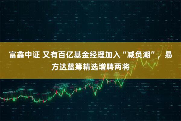 富鑫中证 又有百亿基金经理加入“减负潮”，易方达蓝筹精选增聘两将