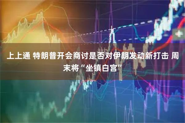 上上通 特朗普开会商讨是否对伊朗发动新打击 周末将“坐镇白宫”