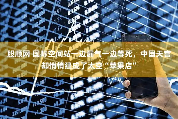 股顺网 国际空间站一边漏气一边等死,中国天宫却悄悄建成了太空“苹果店”