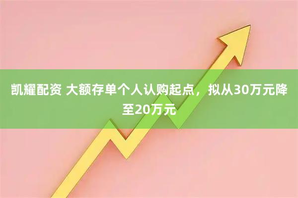 凯耀配资 大额存单个人认购起点，拟从30万元降至20万元