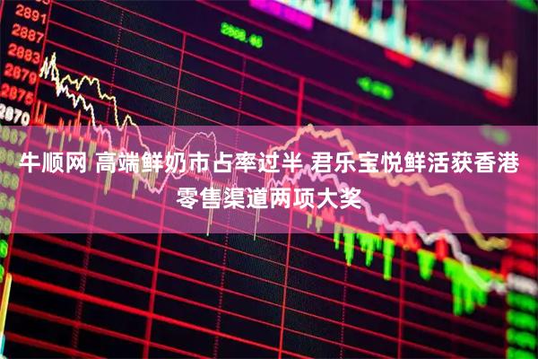 牛顺网 高端鲜奶市占率过半 君乐宝悦鲜活获香港零售渠道两项大奖