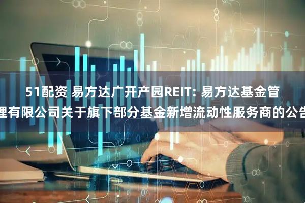 51配资 易方达广开产园REIT: 易方达基金管理有限公司关于旗下部分基金新增流动性服务商的公告