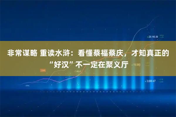 非常谋略 重读水浒:看懂蔡福蔡庆,才知真正的“好汉”不一定在聚义厅