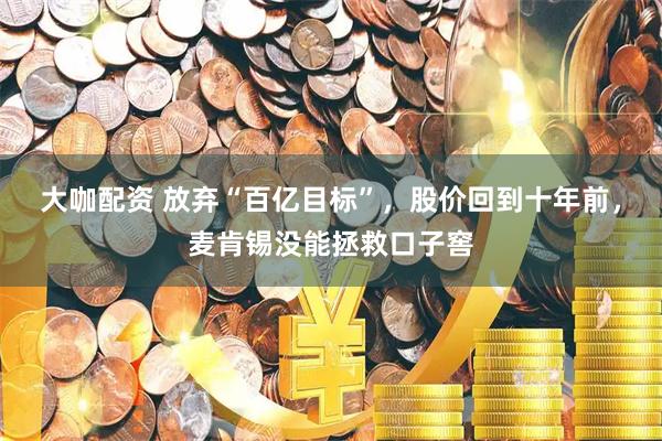 大咖配资 放弃“百亿目标”,股价回到十年前,麦肯锡没能拯救口子窖