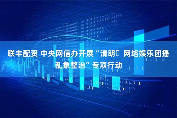 联丰配资 中央网信办开展“清朗・网络娱乐团播乱象整治”专项行动