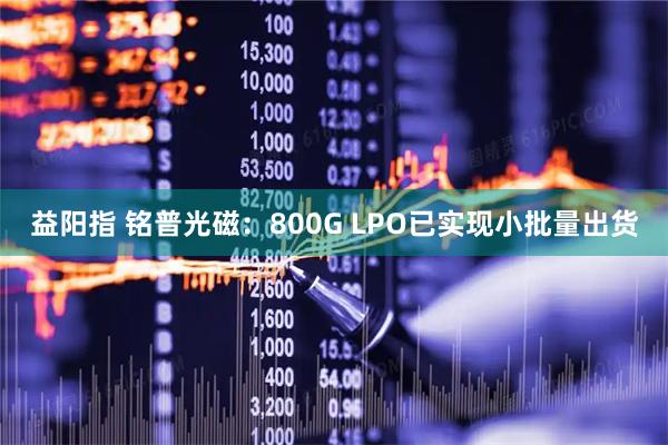 益阳指 铭普光磁：800G LPO已实现小批量出货