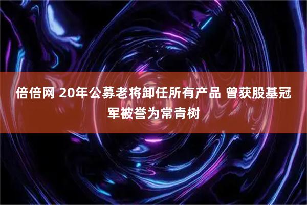 倍倍网 20年公募老将卸任所有产品 曾获股基冠军被誉为常青树
