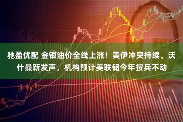 驰盈优配 金银油价全线上涨！美伊冲突持续、沃什最新发声，机构预计美联储今年按兵不动