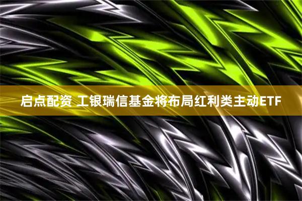 启点配资 工银瑞信基金将布局红利类主动ETF